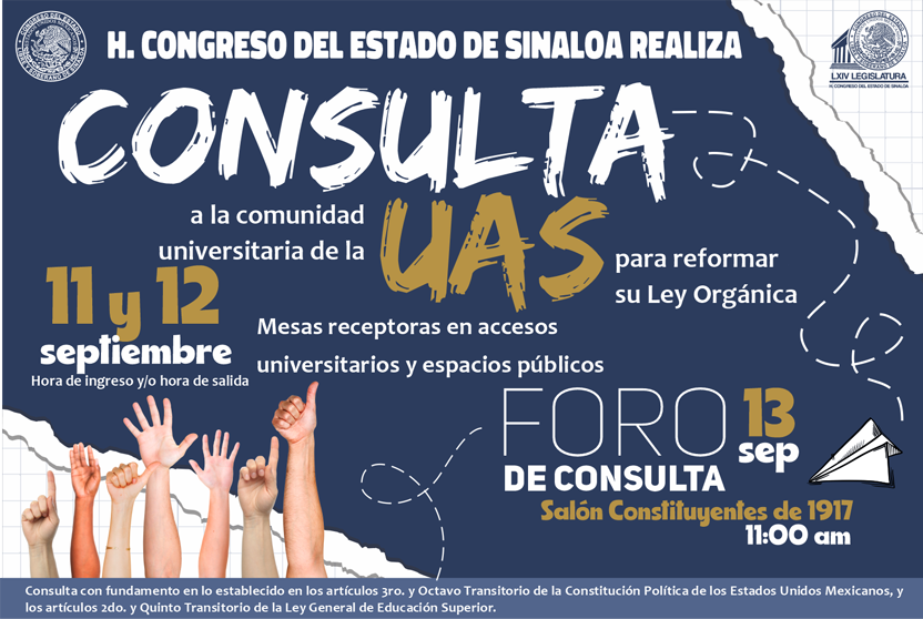Honorable Congreso del Estado consulta a la comunidad universitaria de la UAS para reformar su Ley Orgánica. 11 y 12 de Septiembre hora de ingreso y/o hora de salida. Mesas receptoras en accesos universitarios y espacios públicos. Foro de Consulta en Salón Constituyentes el 13 de Septiembre a las 11am